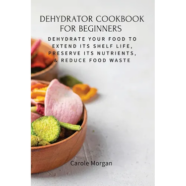 Dehydrator Cookbook for Beginners: Dehydrate Your Food To Extend Its Shelf Life, Preserve Its Nutrients, & Reduce Food Waste