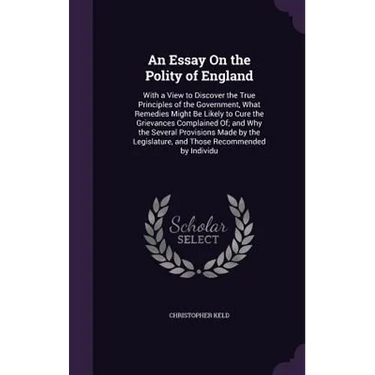 An Essay On the Polity of England: With a View to Discover the True Principles of the Government, What Remedies Might Be Likely to Cure the Grievances