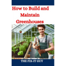 How to Build and Maintain Greenhouses: A DIY Guide to Constructing, Equipping, and Managing Your Perfect Greenhouse for Year-Round Gardening Success