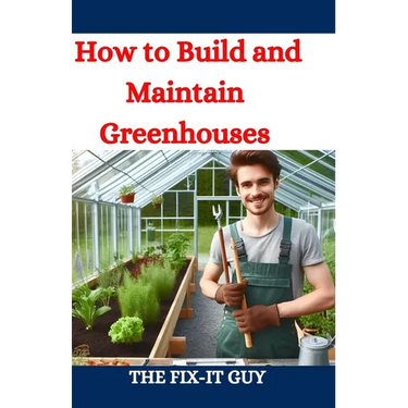How to Build and Maintain Greenhouses: A DIY Guide to Constructing, Equipping, and Managing Your Perfect Greenhouse for Year-Round Gardening Success