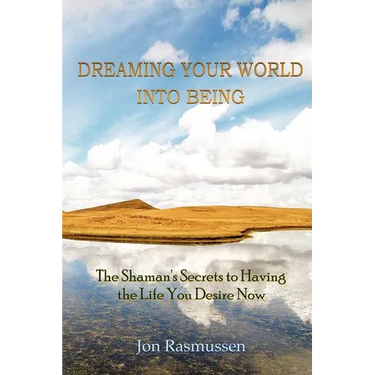 Dreaming Your World Into Being: The Shaman's Secrets To Having The Life You Desire Now