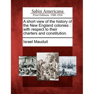 A Short View of the History of the New England Colonies: With Respect to Their Charters and Constitution.