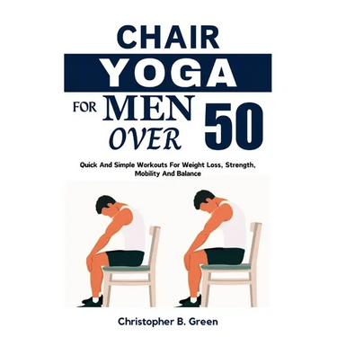 Chair Yoga for Men Over 50: Quick And Simple Workouts For Weight Loss, Strength, Mobility And Balance