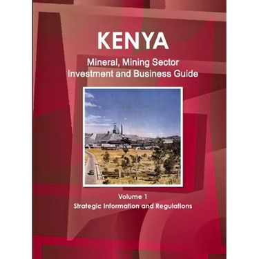 Kenya Mineral, Mining Sector Investment and Business Guide Volume 1 Strategic Information and Regulations