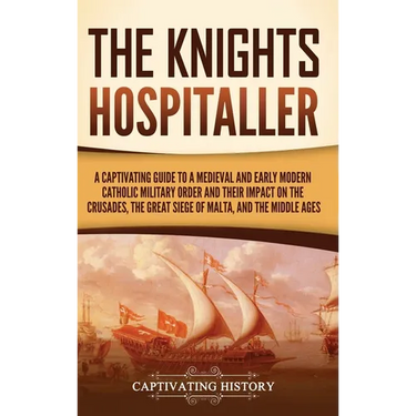 The Knights Hospitaller: A Captivating Guide to a Medieval and Early Modern Catholic Military Order and Their Impact on the Crusades, the Great Siege