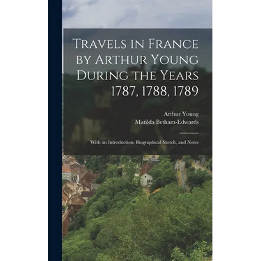 Travels in France by Arthur Young During the Years 1787, 1788, 1789: With an Introduction, Biographical Sketch, and Notes