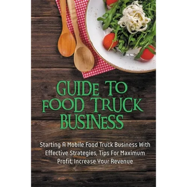 Guide To Food Truck Business: Starting A Mobile Food Truck Business With Effective Strategies, Tips For Maximum Profit, Increase Your Revenue: Food