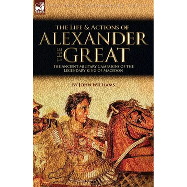 The Life and Actions of Alexander the Great - The Ancient Military Campaigns of the Legendary King of Macedon