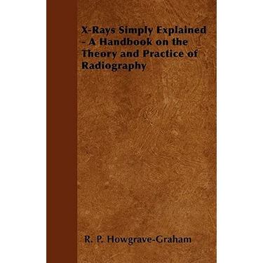 X-Rays Simply Explained - A Handbook on the Theory and Practice of Radiography