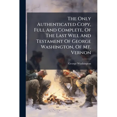 The Only Authenticated Copy, Full And Complete, Of The Last Will And Testament Of George Washington, Of Mt. Vernon