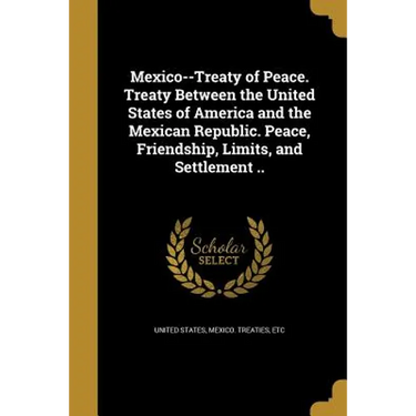 Mexico--Treaty of Peace. Treaty Between the United States of America and the Mexican Republic. Peace, Friendship, Limits, and Settlement ..