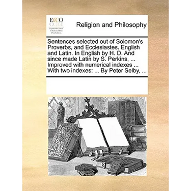 Sentences Selected Out of Solomon's Proverbs, and Ecclesiastes. English and Latin. in English by H. D. and Since Made Latin by S. Perkins, ... Improve