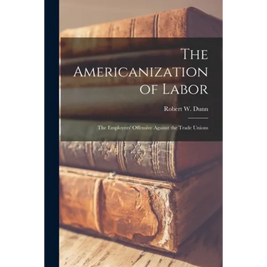 The Americanization of Labor; the Employers' Offensive Against the Trade Unions