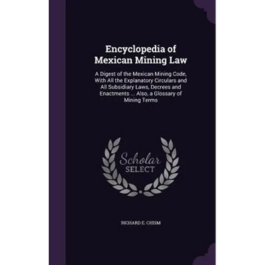 Encyclopedia of Mexican Mining Law: A Digest of the Mexican Mining Code, With All the Explanatory Circulars and All Subsidiary Laws, Decrees and Enact