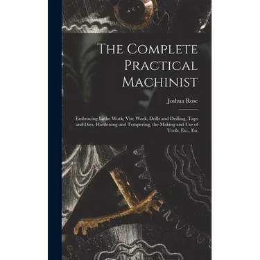 The Complete Practical Machinist: Embracing Lathe Work, Vise Work, Drills and Drilling, Taps and Dies, Hardening and Tempering, the Making and Use of