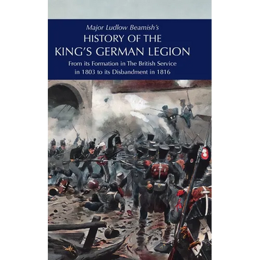 Major Ludlow Beamish's HISTORY OF THE KING'S GERMAN LEGION: From Its Formation In The British service in 1803 To Its Disbandment In 1816: Volume I