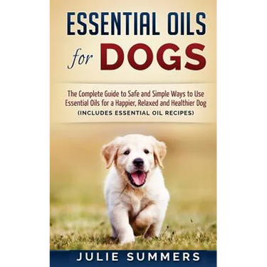Essential Oils for Dogs: The Complete Guide to Safe and Simple Ways to Use Essential Oils for a Happier, Relaxed and Healthier Dog