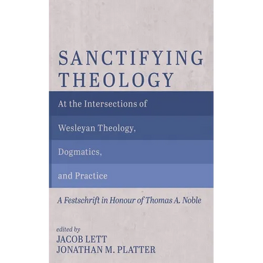 Sanctifying Theology: At the Intersections of Wesleyan Theology, Dogmatics, and Practice--A Festschrift in Honour of Thomas A. Noble