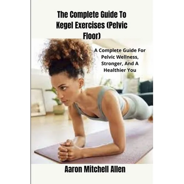 The Complete Guide To Kegel Exercises (Pelvic Floor): A Complete Guide For Pelvic Wellness, Stronger, And A Healthier You