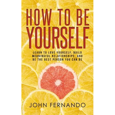 How To Be Yourself: Learn To Love Yourself, Build Meaningful Relationships, And Be The Best Person You Can Be