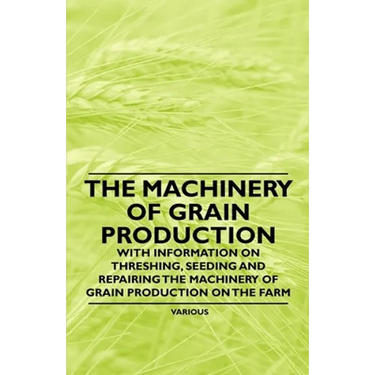 The Machinery of Grain Production - With Information on Threshing, Seeding and Repairing the Machinery of Grain Production on the Farm