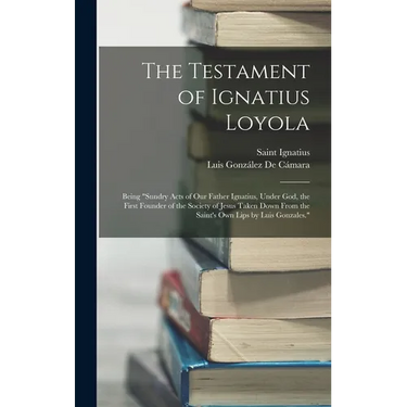 The Testament of Ignatius Loyola: Being "sundry Acts of Our Father Ignatius, Under God, the First Founder of the Society of Jesus Taken Down From the