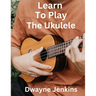 Learn To Play The Ukulele: A Comprehensive Course For Beginners