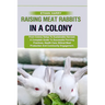 Raising Meat Rabbits in a Colony: From Colony Setup To Sustainable Harvest: A Complete Guide To Successful Farming Practices, Health Care, Ethical Mea