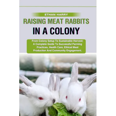 Raising Meat Rabbits in a Colony: From Colony Setup To Sustainable Harvest: A Complete Guide To Successful Farming Practices, Health Care, Ethical Mea