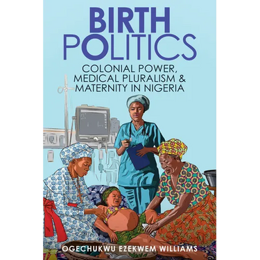 Birth Politics: Colonial Power, Medical Pluralism, and Maternity in Nigeria