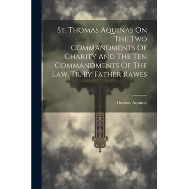 St. Thomas Aquinas On The Two Commandments Of Charity And The Ten Commandments Of The Law, Tr. By Father Rawes
