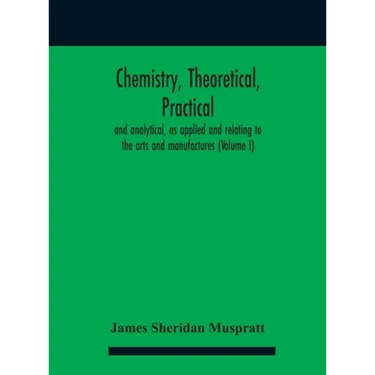 Chemistry, theoretical, practical, and analytical, as applied and relating to the arts and manufactures (Volume I)