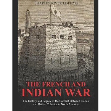 The French and Indian War: The History and Legacy of the Conflict Between French and British Colonies in North America