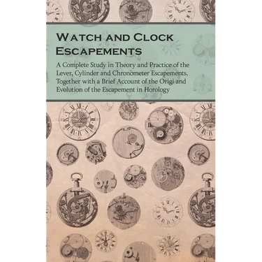 Watch and Clock Escapements;A Complete Study in Theory and Practice of the Lever, Cylinder and Chronometer Escapements, Together with a Brief Account