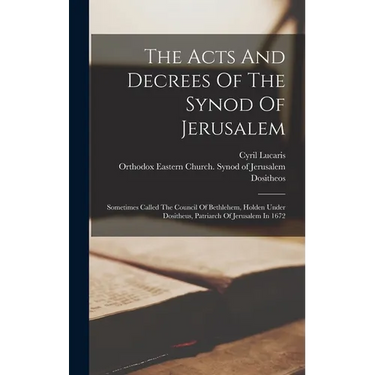 The Acts And Decrees Of The Synod Of Jerusalem: Sometimes Called The Council Of Bethlehem, Holden Under Dositheus, Patriarch Of Jerusalem In 1672