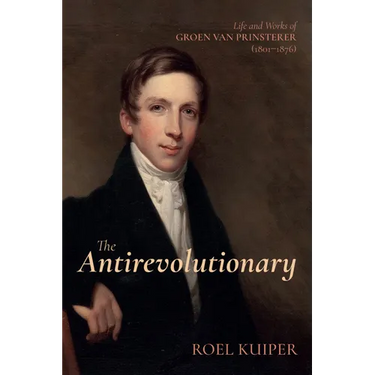 The Antirevolutionary: Life and Works of Groen Van Prinsterer (1801-1876)