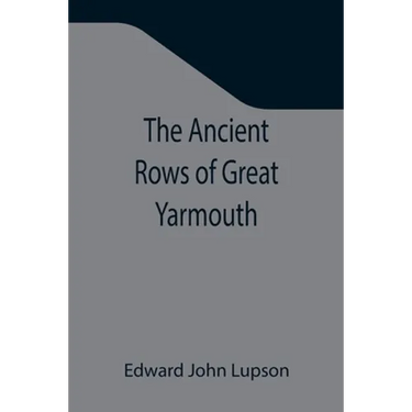 The Ancient Rows of Great Yarmouth; Their names, why so constructed, and what visitors have written about them, also a descriptive sketch of Yarmouth