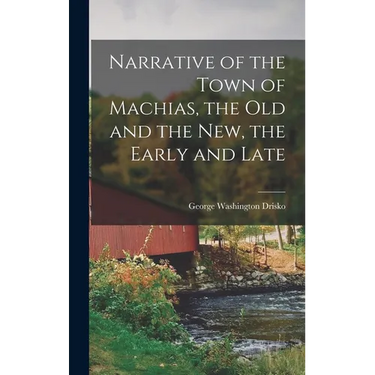 Narrative of the Town of Machias, the Old and the New, the Early and Late