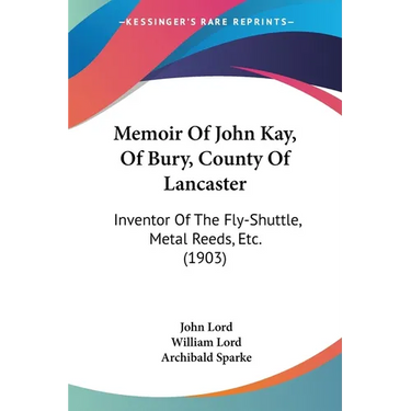 Memoir Of John Kay, Of Bury, County Of Lancaster: Inventor Of The Fly-Shuttle, Metal Reeds, Etc. (1903)