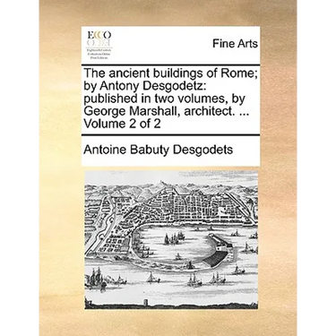 The Ancient Buildings of Rome; By Antony Desgodetz: Published in Two Volumes, by George Marshall, Architect. ... Volume 2 of 2