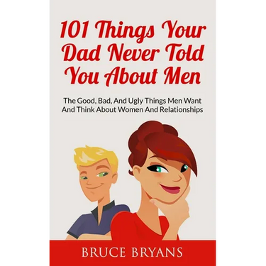101 Things Your Dad Never Told You About Men: The Good, Bad, And Ugly Things Men Want And Think About Women And Relationships