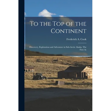 To the top of the Continent; Discovery, Exploration and Adventure in Sub-arctic Alaska. The First As