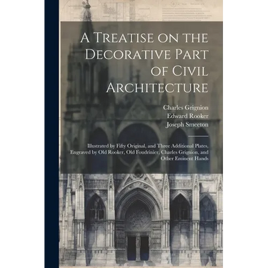 A Treatise on the Decorative Part of Civil Architecture: Illustrated by Fifty Original, and Three Additional Plates, Engraved by Old Rooker, Old Foudr