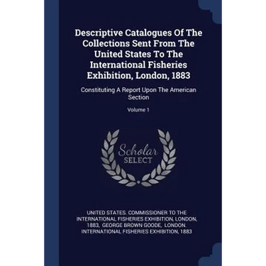 Descriptive Catalogues Of The Collections Sent From The United States To The International Fisheries Exhibition, London, 1883: Constituting A Report U