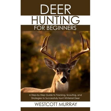 Deer Hunting for Beginners: A Step-by-Step Guide to Tracking, Scouting, and Strategies to Successfully Hunt Whitetail Deer