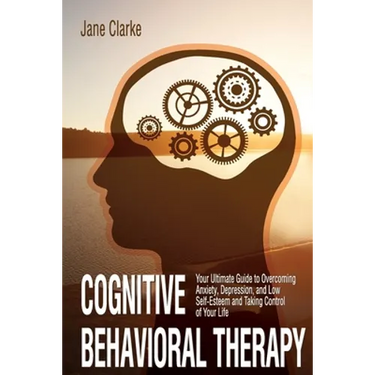 Cognitive Behavioral Therapy: Your Ultimate Guide to Overcoming Anxiety, Depression, and Low Self-Esteem and Taking Control of Your Life