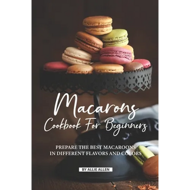 Macarons Cookbook for Beginners: Prepare the Best Macaroons in Different Flavors and Colors