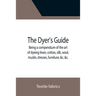 The Dyer's Guide Being a compendium of the art of dyeing linen, cotton, silk, wool, muslin, dresses, furniture, &c. &c.; with the method of scouring w