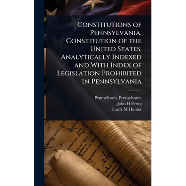 Constitutions of Pennsylvania, Constitution of the United States, Analytically Indexed and With Index of Legislation Prohibited in Pennsylvania