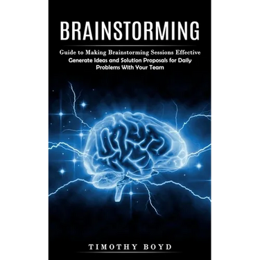Brainstorming: Guide to Making Brainstorming Sessions Effective (Generate Ideas and Solution Proposals for Daily Problems With Your Team)